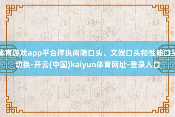 体育游戏app平台撑执闲隙口头、文娱口头和性能口头切换-开云(中国)kaiyun体育网址-登录入口