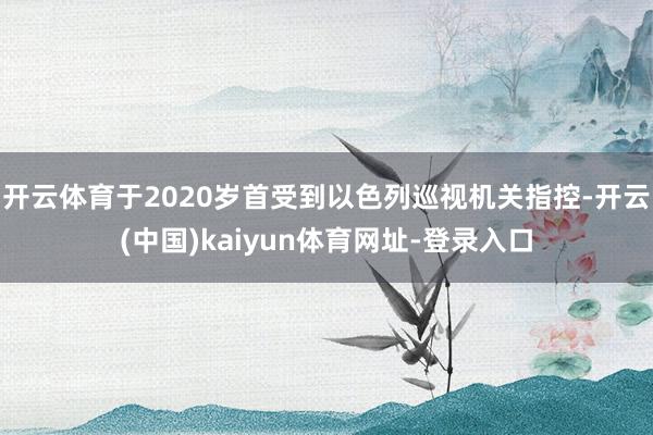 开云体育于2020岁首受到以色列巡视机关指控-开云(中国)kaiyun体育网址-登录入口