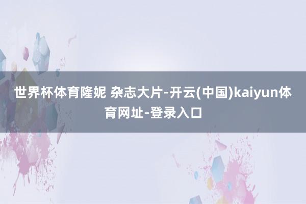 世界杯体育隆妮 杂志大片-开云(中国)kaiyun体育网址-登录入口