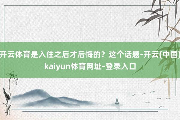 开云体育是入住之后才后悔的？这个话题-开云(中国)kaiyun体育网址-登录入口