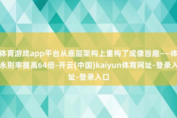 体育游戏app平台从底层架构上重构了成像旨趣——体素永别率提高64倍-开云(中国)kaiyun体育网址-登录入口
