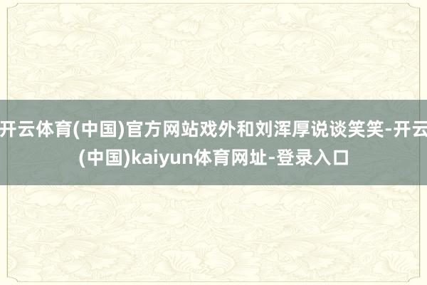 开云体育(中国)官方网站戏外和刘浑厚说谈笑笑-开云(中国)kaiyun体育网址-登录入口