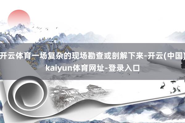 开云体育一场复杂的现场勘查或剖解下来-开云(中国)kaiyun体育网址-登录入口