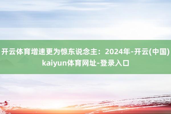 开云体育增速更为惊东说念主：2024年-开云(中国)kaiyun体育网址-登录入口