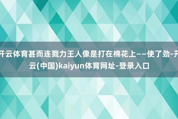 开云体育甚而连戮力王人像是打在棉花上——使了劲-开云(中国)kaiyun体育网址-登录入口
