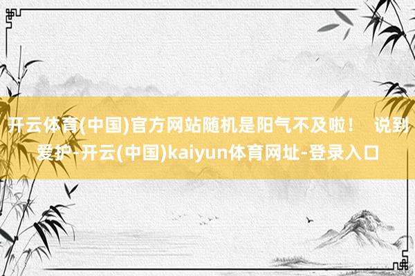 开云体育(中国)官方网站随机是阳气不及啦！  说到爱护-开云(中国)kaiyun体育网址-登录入口