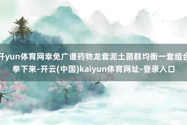 开yun体育网幸免广谱药物龙套泥土菌群均衡一套组合拳下来-开云(中国)kaiyun体育网址-登录入口