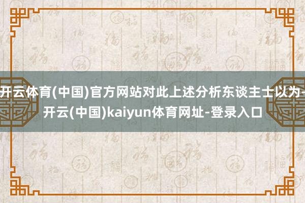 开云体育(中国)官方网站对此上述分析东谈主士以为-开云(中国)kaiyun体育网址-登录入口
