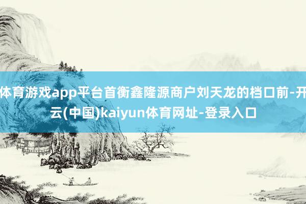 体育游戏app平台首衡鑫隆源商户刘天龙的档口前-开云(中国)kaiyun体育网址-登录入口