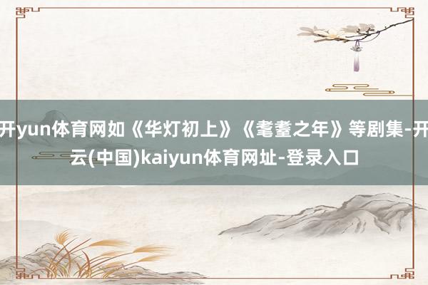 开yun体育网如《华灯初上》《耄耋之年》等剧集-开云(中国)kaiyun体育网址-登录入口