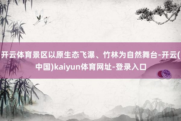 开云体育景区以原生态飞瀑、竹林为自然舞台-开云(中国)kaiyun体育网址-登录入口