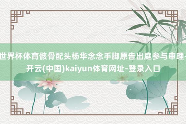 世界杯体育骸骨配头杨华念念手脚原告出庭参与审理-开云(中国)kaiyun体育网址-登录入口