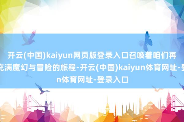 开云(中国)kaiyun网页版登录入口召唤着咱们再次踏上充满魔幻与冒险的旅程-开云(中国)kaiyun体育网址-登录入口
