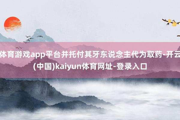 体育游戏app平台并托付其牙东说念主代为取药-开云(中国)kaiyun体育网址-登录入口
