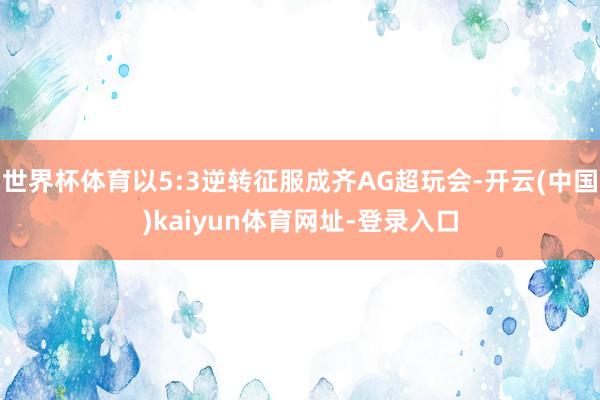 世界杯体育以5:3逆转征服成齐AG超玩会-开云(中国)kaiyun体育网址-登录入口