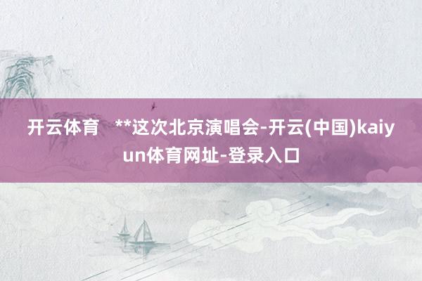 开云体育   **这次北京演唱会-开云(中国)kaiyun体育网址-登录入口