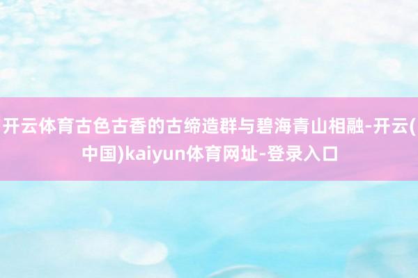 开云体育古色古香的古缔造群与碧海青山相融-开云(中国)kaiyun体育网址-登录入口
