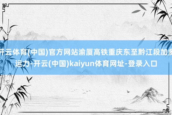 开云体育(中国)官方网站渝厦高铁重庆东至黔江段加多运力-开云(中国)kaiyun体育网址-登录入口