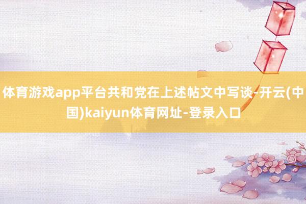 体育游戏app平台共和党在上述帖文中写谈-开云(中国)kaiyun体育网址-登录入口