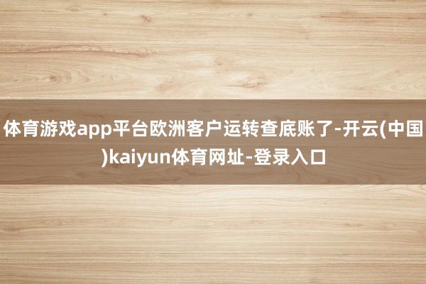 体育游戏app平台欧洲客户运转查底账了-开云(中国)kaiyun体育网址-登录入口