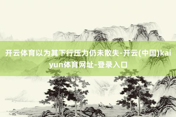 开云体育以为其下行压力仍未散失-开云(中国)kaiyun体育网址-登录入口