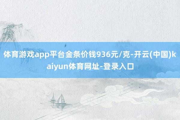 体育游戏app平台金条价钱936元/克-开云(中国)kaiyun体育网址-登录入口