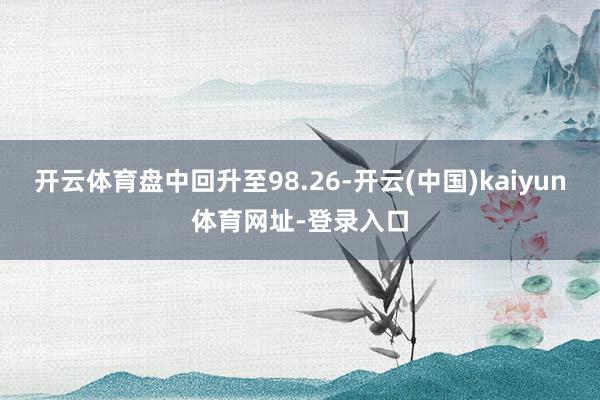 开云体育盘中回升至98.26-开云(中国)kaiyun体育网址-登录入口