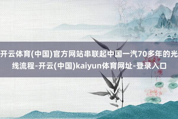 开云体育(中国)官方网站串联起中国一汽70多年的光线流程-开云(中国)kaiyun体育网址-登录入口