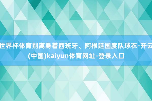 世界杯体育别离身着西班牙、阿根廷国度队球衣-开云(中国)kaiyun体育网址-登录入口