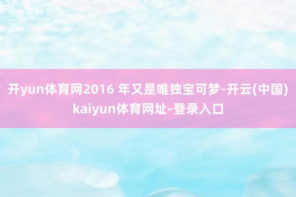 开yun体育网2016 年又是唯独宝可梦-开云(中国)kaiyun体育网址-登录入口