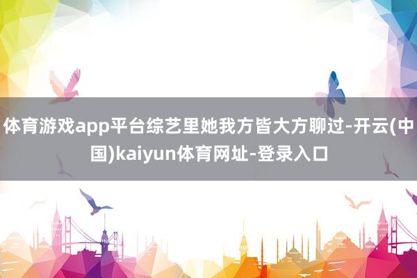 体育游戏app平台综艺里她我方皆大方聊过-开云(中国)kaiyun体育网址-登录入口