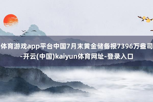 体育游戏app平台中国7月末黄金储备报7396万盎司-开云(中国)kaiyun体育网址-登录入口