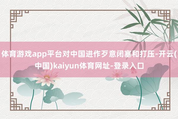体育游戏app平台对中国进作歹意闭塞和打压-开云(中国)kaiyun体育网址-登录入口