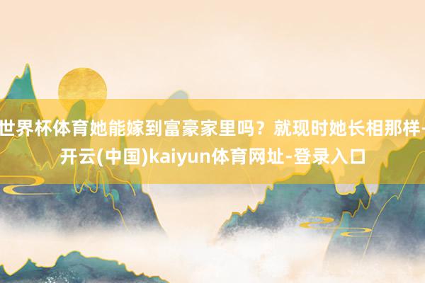 世界杯体育她能嫁到富豪家里吗？就现时她长相那样-开云(中国)kaiyun体育网址-登录入口