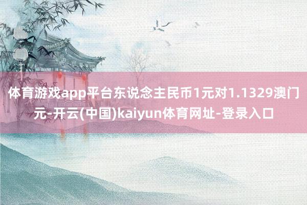 体育游戏app平台东说念主民币1元对1.1329澳门元-开云(中国)kaiyun体育网址-登录入口