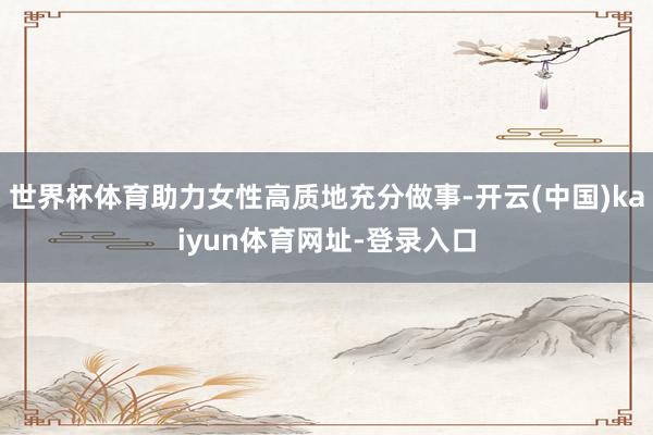 世界杯体育助力女性高质地充分做事-开云(中国)kaiyun体育网址-登录入口