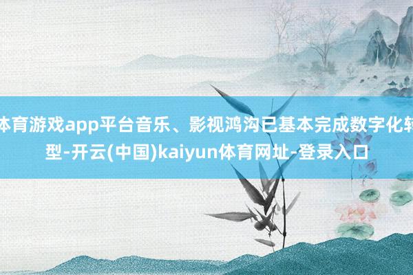 体育游戏app平台音乐、影视鸿沟已基本完成数字化转型-开云(中国)kaiyun体育网址-登录入口