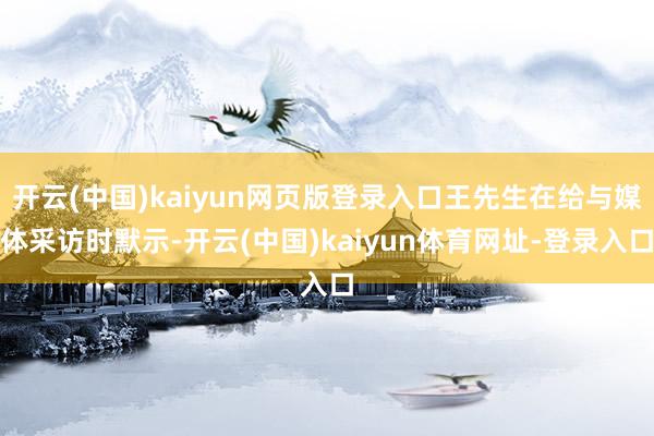 开云(中国)kaiyun网页版登录入口王先生在给与媒体采访时默示-开云(中国)kaiyun体育网址-登录入口
