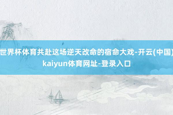 世界杯体育共赴这场逆天改命的宿命大戏-开云(中国)kaiyun体育网址-登录入口