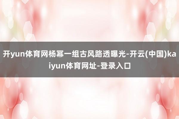 开yun体育网杨幂一组古风路透曝光-开云(中国)kaiyun体育网址-登录入口