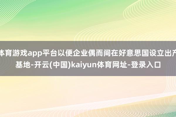 体育游戏app平台以便企业偶而间在好意思国设立出产基地-开云(中国)kaiyun体育网址-登录入口