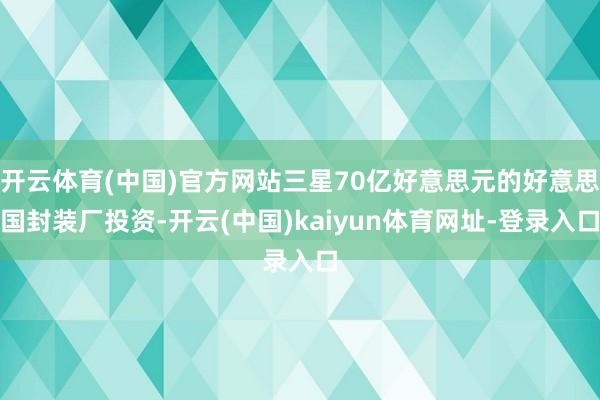 开云体育(中国)官方网站三星70亿好意思元的好意思国封装厂投资-开云(中国)kaiyun体育网址-登录入口