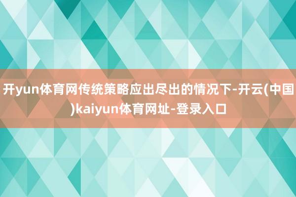 开yun体育网传统策略应出尽出的情况下-开云(中国)kaiyun体育网址-登录入口