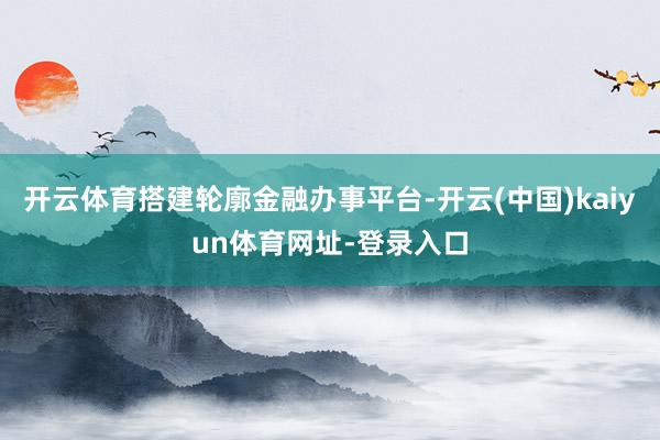 开云体育搭建轮廓金融办事平台-开云(中国)kaiyun体育网址-登录入口