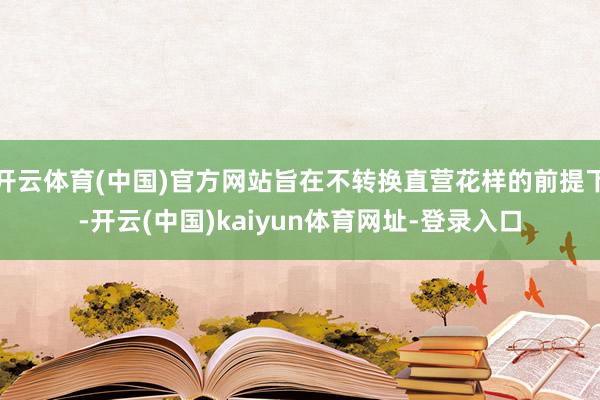 开云体育(中国)官方网站旨在不转换直营花样的前提下-开云(中国)kaiyun体育网址-登录入口