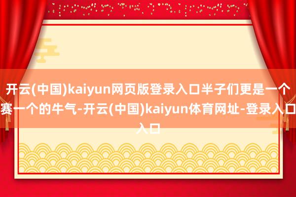 开云(中国)kaiyun网页版登录入口半子们更是一个赛一个的牛气-开云(中国)kaiyun体育网址-登录入口