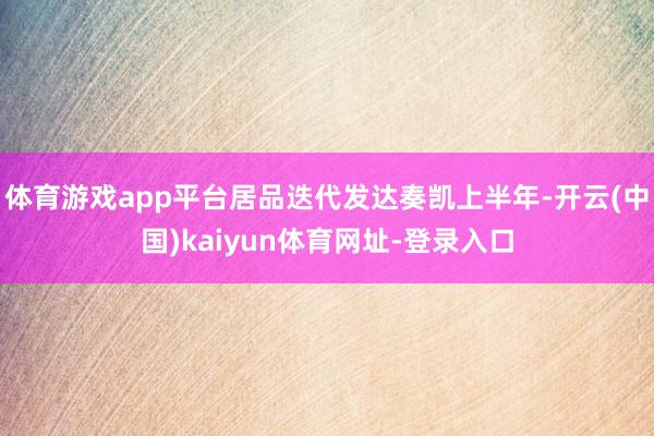 体育游戏app平台居品迭代发达奏凯上半年-开云(中国)kaiyun体育网址-登录入口