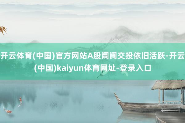 开云体育(中国)官方网站A股阛阓交投依旧活跃-开云(中国)kaiyun体育网址-登录入口