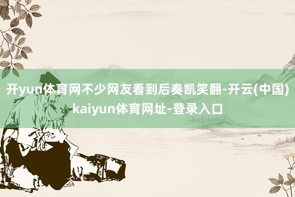 开yun体育网不少网友看到后奏凯笑翻-开云(中国)kaiyun体育网址-登录入口