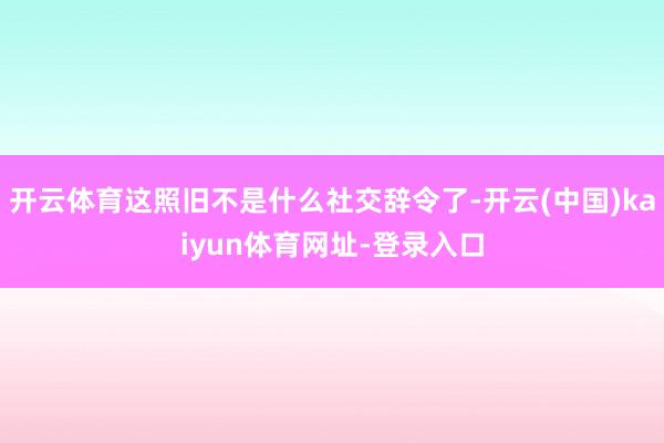 开云体育这照旧不是什么社交辞令了-开云(中国)kaiyun体育网址-登录入口